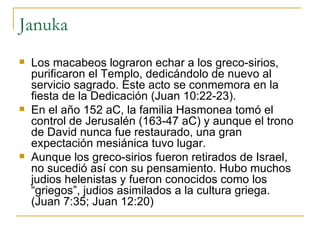 Januka Los macabeos lograron echar a los greco-sirios, purificaron el Templo, dedicándolo de nuevo al servicio sagrado. Este acto se conmemora en la fiesta de la Dedicación (Juan 10:22-23). En el año 152 aC, la familia Hasmonea tomó el control de Jerusalén (163-47 aC) y aunque el trono de David nunca fue restaurado, una gran expectación mesiánica tuvo lugar. Aunque los greco-sirios fueron retirados de Israel, no sucedió así con su pensamiento. Hubo muchos judios helenistas y fueron conocidos como los “griegos”, judios asimilados a la cultura griega. (Juan 7:35; Juan 12:20) 