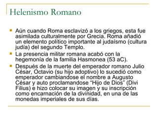 Helenismo Romano Aún cuando Roma esclavizó a los griegos, esta fue asimilada culturalmente por Grecia. Roma añadió un elemento político importante al judaísmo (cultura judía) del segundo Templo. La presencia militar romana acabó con la hegemonía de la familia Hasmonea (53 aC). Después de la muerte del emperador romano Julio César, Octavio (su hijo adoptivo) lo sucedió como emperador cambiandose el nombre a Augusto César y auto proclamandose “Hijo de Dios” (Divi Filius) e hizo colocar su imagen y su inscripción como encarnación de la divinidad, en una de las monedas imperiales de sus días. 