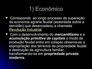 11)) EEccoonnôômmiiccoo 
 CCoorrrreessppoonnddee aaoo lloonnggoo pprroocceessssoo ddee ssuuppeerraaççããoo 
ddaa eeccoonnoommiiaa aaggrráárriiaa ffeeuuddaall ((aasssseennttaaddaa ssoobbrree aa 
sseerrvviiddããoo)) qquuee ddeesseennccaaddeeoouu aa cchhaammaaddaa 
RReevvoolluuççããoo IInndduussttrriiaall.. 
 CCoomm oo ddeesseennvvoollvviimmeennttoo ddoo mmeerrccaannttiilliissmmoo ee aa 
aaccuummuullaaççããoo pprriimmiittiivvaa ddee ccaappiittaaiiss oo mmooddoo ddee 
pprroodduuççããoo ffeeuuddaall eennttrraa eemm ccoollaappssoo oobbsseerrvvaa--ssee aa 
eexxpprroopprriiaaççããoo ddooss tteerrrreennooss ddaa pprroopprriieeddaaddee ffeeuuddaall 
ee ddeessttrruuiiççããoo ddaa aaggrriiccuullttuurraa ffaammiilliiaarr,, 
ttrraannssffoorrmmaannddoo--ssee eemm pprroopprriieeddaaddee pprriivvaaddaa 
mmooddeerrnnaa.. 
 