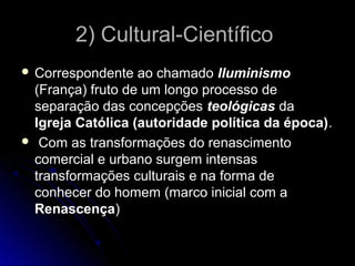 2)) CCuullttuurraall--CCiieennttííffiiccoo 
 CCoorrrreessppoonnddeennttee aaoo cchhaammaaddoo IIlluummiinniissmmoo 
((FFrraannççaa)) ffrruuttoo ddee uumm lloonnggoo pprroocceessssoo ddee 
sseeppaarraaççããoo ddaass ccoonncceeppççõõeess tteeoollóóggiiccaass ddaa 
IIggrreejjaa CCaattóólliiccaa ((aauuttoorriiddaaddee ppoollííttiiccaa ddaa ééppooccaa)).. 
 CCoomm aass ttrraannssffoorrmmaaççõõeess ddoo rreennaasscciimmeennttoo 
ccoommeerrcciiaall ee uurrbbaannoo ssuurrggeemm iinntteennssaass 
ttrraannssffoorrmmaaççõõeess ccuullttuurraaiiss ee nnaa ffoorrmmaa ddee 
ccoonnhheecceerr ddoo hhoommeemm ((mmaarrccoo iinniicciiaall ccoomm aa 
RReennaasscceennççaa)) 
 