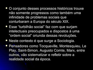  O conjunto ddeesssseess pprroocceessssooss hhiissttóórriiccooss ttrroouuxxee 
nnããoo ssoommeennttee pprrooggrreessssooss ccoommoo ttaammbbéémm uummaa 
iinnffiinniiddaaddee ddee pprroobblleemmaass ssoocciiaaiiss qquuee 
ccoonnttuurrbbaarraamm aa EEuurrooppaa ddoo ssééccuulloo XXIIXX.. 
 EEssssee ““ttuurrbbiillhhããoo ssoocciiaall”” ffaazz ccoomm qquuee ssuurrjjaamm 
iinntteelleeccttuuaaiiss pprreeooccuuppaaddooss ee ddiissppoossttooss àà uummaa 
““oorrddeemm ssoocciiaall”” oorriiuunnddaa ddeessssaass rreevvoolluuççõõeess.. 
 NNeessttee ccoonntteexxttoo éé qquuee ssuurrggee aa SSoocciioollooggiiaa.. 
 PPeennssaaddoorreess ccoommoo TTooccqquueevviillllee,, MMoonntteessqquuiieeuu,, LLee 
PPllaayy,, SSaaiinntt--SSiimmoonn,, AAuugguussttoo CCoommttee,, MMaarrxx,, eennttrree 
oouuttrrooss,, vvããoo ssiisstteemmaattiizzaarr ee rreefflleettiirr ssoobbrree aa 
rreeaalliiddaaddee ssoocciiaall ddaa ééppooccaa.. 
 