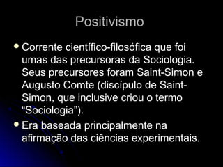PPoossiittiivviissmmoo 
CCoorrrreennttee cciieennttííffiiccoo--ffiilloossóóffiiccaa qquuee ffooii 
uummaass ddaass pprreeccuurrssoorraass ddaa SSoocciioollooggiiaa.. 
SSeeuuss pprreeccuurrssoorreess ffoorraamm SSaaiinntt--SSiimmoonn ee 
AAuugguussttoo CCoommttee ((ddiissccííppuulloo ddee SSaaiinntt-- 
SSiimmoonn,, qquuee iinncclluussiivvee ccrriioouu oo tteerrmmoo 
““SSoocciioollooggiiaa””)).. 
EErraa bbaasseeaaddaa pprriinncciippaallmmeennttee nnaa 
aaffiirrmmaaççããoo ddaass cciiêênncciiaass eexxppeerriimmeennttaaiiss.. 
 