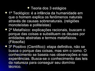  TTeeoorriiaa ddooss 33 eessttáággiiooss 
 11º TTeeoollóóggiiccoo:: éé aa iinnffâânncciiaa ddaa hhuummaanniiddaaddee eemm 
qquuee oo hhoommeemm eexxpplliiccaa ooss ffeennôômmeennooss nnaattuurraaiiss 
aattrraavvééss ddee ccaauussaass ssoobbrreennaattuurraaiiss.. ((rreelliiggiiõõeess 
mmoonnootteeííssttaass ee ppoolliitteeííssttaass)) 
 2º MMeettaaffííssiiccoo:: eexxpplliiccaaççõõeess rraacciioonnaaiiss,, bbuussccaamm oo 
ppoorrqquuee ddaass ccooiissaass ee ssuubbssttiittuueemm ooss ddeeuusseess ppoorr 
eennttiiddaaddeess aabbssttrraattaass ee tteerrmmooss mmeettaaffííssiiccooss.. 
((FFiilloossooffiiaa)) 
 33º PPoossiittiivvoo ((CCiieennttííffiiccoo)):: eettaappaa ddeeffiinniittiivvaa,, nnããoo ssee 
bbuussccaa oo ppoorrqquuee ddaass ccooiissaass,, mmaass ssiimm oo ccoommoo.. OO 
ccoonnhheecciimmeennttoo ssee bbaasseeiiaa nnaass oobbsseerrvvaaççõõeess ee nnaass 
eexxppeerriiêênncciiaass.. BBuussccaa--ssee oo ccoonnhheecciimmeennttoo ddaass lleeiiss 
ddaa nnaattuurreezzaa ppaarraa ccoonnsseegguuiirr sseeuu ddoommíínniioo 
ttééccnniiccoo.. 
 