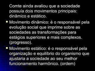 CCoommttee aaiinnddaa aavvaalliioouu qquuee aa ssoocciieeddaaddee 
ppoossssuuííaa ddooiiss mmoovviimmeennttooss pprriinncciippaaiiss:: 
ddiinnââmmiiccoo ee eessttááttiiccoo.. 
MMoovviimmeennttoo ddiinnââmmiiccoo:: éé oo rreessppoonnssáávveell ppeellaa 
eevvoolluuççããoo ssoocciiaall qquuee iimmpprriimmee ssoobbrree aass 
ssoocciieeddaaddeess aass ttrraannssffoorrmmaaççõõeess ppaarraa 
eessttáággiiooss ssuuppeerriioorreess ee mmaaiiss ccoommpplleexxooss.. 
((pprrooggrreessssoo)).. 
MMoovviimmeennttoo eessttááttiiccoo:: éé oo rreessppoonnssáávveell ppeellaa 
oorrggaanniizzaaççããoo ee eeqquuiillííbbrriioo ddoo oorrggaanniissmmoo qquuee 
aajjuussttaarriiaa aa ssoocciieeddaaddee aaoo sseeuu mmeellhhoorr 
ffuunncciioonnaammeennttoo hhaarrmmôônniiccoo.. ((oorrddeemm)) 
 
