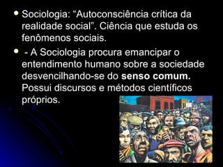 Sociologia: ““AAuuttooccoonnsscciiêênncciiaa ccrrííttiiccaa ddaa 
rreeaalliiddaaddee ssoocciiaall””.. CCiiêênncciiaa qquuee eessttuuddaa ooss 
ffeennôômmeennooss ssoocciiaaiiss.. 
 -- AA SSoocciioollooggiiaa pprrooccuurraa eemmaanncciippaarr oo 
eenntteennddiimmeennttoo hhuummaannoo ssoobbrree aa ssoocciieeddaaddee 
ddeessvveenncciillhhaannddoo--ssee ddoo sseennssoo ccoommuumm.. 
PPoossssuuii ddiissccuurrssooss ee mmééttooddooss cciieennttííffiiccooss 
pprróópprriiooss.. 
 