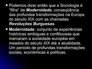 Podemos ddiizzeerr eennttããoo qquuee aa SSoocciioollooggiiaa éé 
““ffiillhhaa”” ddaa MMooddeerrnniiddaaddee, ccoonnsseeqqüüêênncciiaa 
ddaass pprrooffuunnddaass ttrraannssffoorrmmaaççõõeess nnaa EEuurrooppaa 
ddoo ssééccuulloo XXIIXX ccoomm aass cchhaammaaddaass 
RReevvoolluuççõõeess BBuurrgguueessaass.. 
MMooddeerrnniiddaaddee:: ccoonnjjuunnttoo ddee eexxppeerriiêênncciiaass 
hhiissttóórriiccaass aammbbíígguuaass ee ccoonnfflliittuuoossaass qquuee 
mmaarrccaarraamm aa ssoocciieeddaaddee eeuurrooppééiiaa eemm 
mmeeaaddooss ddoo ssééccuulloo XXIIXX aattéé aa aattuuaalliiddaaddee.. 
UUmm ppeerrííooddoo ddee pprrooffuunnddaass ttrraannssffoorrmmaaççõõeess 
ssoocciiaaiiss, eeccoonnôômmiiccaass ee ppoollííttiiccaass.. 
 