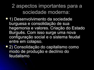 2 aspectos iimmppoorrttaanntteess ppaarraa aa 
ssoocciieeddaaddee mmooddeerrnnaa:: 
11)) DDeesseennvvoollvviimmeennttoo ddaa ssoocciieeddaaddee 
bbuurrgguueessaa ee ccoonnssoolliiddaaççããoo ddee ssuuaa 
hheeggeemmoonniiaa ee vvaalloorreess.. CCrriiaaççããoo ddoo EEssttaaddoo 
BBuurrgguuêêss.. CCoomm iissssoo ssuurrggee uummaa nnoovvaa 
ccoonnffiigguurraaççããoo ssoocciiaall ee oo ssiisstteemmaa ffeeuuddaall 
eennttrree eemm ccoollaappssoo.. 
22)) CCoonnssoolliiddaaççããoo ddoo ccaappiittaalliissmmoo ccoommoo 
mmooddoo ddee pprroodduuççããoo ee ddeeccllíínniioo ddoo 
ffeeuuddaalliissmmoo 
 