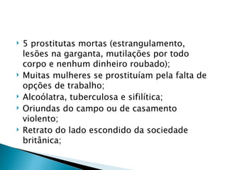    5 prostitutas mortas (estrangulamento,
    lesões na garganta, mutilações por todo
    corpo e nenhum dinheiro roubado);
   Muitas mulheres se prostituíam pela falta de
    opções de trabalho;
   Alcoólatra, tuberculosa e sifilítica;
   Oriundas do campo ou de casamento
    violento;
   Retrato do lado escondido da sociedade
    britânica;
 