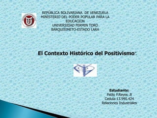 REPÚBLICA BOLIVARIANA DE VENEZUELA
 MINISTERIO DEL PODER POPULAR PARA LA
              EDUCACION
       UNIVERSIDAD FERMIN TORO
      BARQUISIMETO-ESTADO LARA




El Contexto Histórico del Positivismo”.




                                      Estudiante:
                                    Pablo F.Reyes .B
                                  Cedula:13.990.424
                                 Relaciones Industriales
 