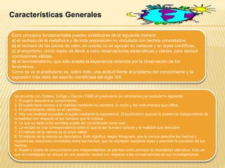 Características Generales
Esos principios fundamentales pueden sintetizarse de la siguiente manera:
a) el rechazo de la metafísica y de toda proposición no vinculada con hechos constatados.
b) el rechazo de los juicios de valor, en cuanto no se apoyan en certezas y en leyes científicas.
c) el empirismo, único medio de llevar a cabo observaciones sistemáticas y ciertas, para deducir
conclusiones válidas.
d) el fenomenalismo, que sólo acepta la experiencia obtenida por la observación de los
fenómenos.
Como se ve el positivismo es, sobre todo, una actitud frente al problema del conocimiento y la
expresión más clara del espíritu cientificista del siglo XIX.
De acuerdo con Dobles, Zúñiga y García (1998) el positivismo se caracteriza por postular lo siguiente:
1. El sujeto descubre el conocimiento.
2. El sujeto tiene acceso a la realidad mediante los sentidos, la razón y los instrumentos que utilice.
3. El conocimiento válido es el científico.
4. Hay una realidad accesible al sujeto mediante la experiencia. El positivismo supone la existencia independiente de
la realidad con respecto al ser humano que la conoce.
5. Lo que es dado a los sentidos puede ser considerado como real.
6. La verdad es una correspondencia entre lo que el ser humano conoce y la realidad que descubre.
7. El método de la ciencia es el único válido.
8. El método de la ciencia es descriptivo. Esto significa, según Abagnaro, que la ciencia describe los hechos y
muestra las relaciones constantes entre los hechos, que se expresan mediante leyes y permiten la previsión de los
hechos.
9. Sujeto y objeto de conocimiento son independientes: se plantea como principio la neutralidad valorativa. Esto es:
que el investigador se ubique en una posición neutral con respecto a las consecuencias de sus investigaciones.
 