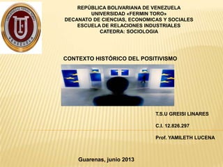 REPÚBLICA BOLIVARIANA DE VENEZUELA
UNIVERSIDAD «FERMIN TORO»
DECANATO DE CIENCIAS, ECONOMICAS Y SOCIALES
ESCUELA DE RELACIONES INDUSTRIALES
CATEDRA: SOCIOLOGIA
T.S.U GREISI LINARES
C.I. 12.826.297
Prof. YAMILETH LUCENA
Guarenas, junio 2013
CONTEXTO HISTÓRICO DEL POSITIVISMO
 