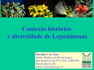 Contexto histórico
e diversidade de Leguminosas
Haroldo C. de Lima
Jardim Botânico do Rio de Janeiro
Rua Pacheco Leão 915, CEP: 22460-030
Rio de Janeiro, RJ
Email: hlima@jbrj.gov.br
 