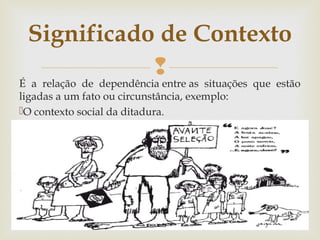 
É a relação de dependência entre as situações que estão
ligadas a um fato ou circunstância, exemplo:
O contexto social da ditadura.
 
Significado de Contexto
 