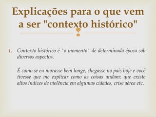 
1. Contexto histórico é "o momento" de determinada época sob
diversos aspectos.
É como se eu morasse bem longe, chegasse no país hoje e você
tivesse que me explicar como as coisas andam: que existe
altos índices de violência em algumas cidades, crise aérea etc.
Explicações para o que vem
a ser "contexto histórico"
 