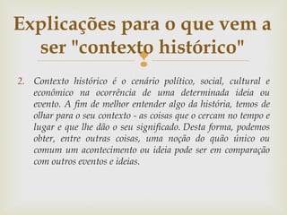 
2. Contexto histórico é o cenário político, social, cultural e
econômico na ocorrência de uma determinada ideia ou
evento. A fim de melhor entender algo da história, temos de
olhar para o seu contexto - as coisas que o cercam no tempo e
lugar e que lhe dão o seu significado. Desta forma, podemos
obter, entre outras coisas, uma noção do quão único ou
comum um acontecimento ou ideia pode ser em comparação
com outros eventos e ideias.
Explicações para o que vem a
ser "contexto histórico"
 