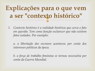 
3. Contexto histórico é a realidade histórica que cerca o fato
em questão. Tem como função esclarecer que não existem
fatos isolados. Por exemplo:
 
a. a libertação dos escravos aconteceu por conta dos
interesses políticos da época.
b. a força de trabalho feminina se tornou necessária por
conta da Guerra Mundial.
Explicações para o que vem
a ser "contexto histórico"
 