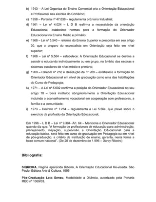 b) 1943 – A Lei Organiza do Ensino Comercial cria a Orientação Educacional
      e Profissional nas escolas do Comércio;
   c) 1958 – Portaria nº 47.038 – regulamenta o Ensino Industrial;
   d) 1961 – Lei nº 4.024 – L D B reafirma a necessidade da orientação
      Educacional,   estabelece   normas    para   a   formação      do   Orientador
      Educacional no Ensino Médio e primário;
   e) 1968 – Lei nº 5.540 – reforma do Ensino Superior e preconiza em seu artigo
      30, que o preparo do especialista em Orientação seja feito em nível
      superior;
   f) 1968 – Lei nº 5.564 – estabelece: A Orientação Educacional se destina a
      assistir o educando individualmente ou em grupo, no âmbito das escolas e
      sistemas escolares de nível médio e primário;
   g) 1969 – Parecer nº 252 e Resolução de nº 269 – estabelece a formação do
      Orientador Educacional em nível de graduação como uma das habilitações
      do Curso de Pedagogia;
   h) 1971 – A Lei nº 5.692 confirma a posição do Orientador Educacional no seu
      artigo 10 – Será instituído obrigatoriamente a Orientação Educacional
      incluindo o aconselhamento vocacional em cooperação com professores, a
      família e a comunidade;
   i) 1973 – Decreto nº 7.284 – regulamenta a Lei 5.564, que prevê sobre o
      exercício da profissão da Orientação Educacional;

   Em 1996 – L D B – Lei nº 9.394- Art. 64 – Menciona o Orientador Educacional
   quando diz que: “A formação de profissionais de educação para administração,
   planejamento, inspeção, supervisão e Orientação Educacional para a
   educação básica, será feita em curso de graduação em Pedagogia ou em nível
   de pós-graduação, a critério da instituição de ensino, garanta, nesta forma a
   base comum nacional”. (De 20 de dezembro de 1.996 – Darcy Ribeiro)



Bibliografia:


SIQUEIRA, Regina aparecida Ribeiro, A Orientação Educacional Re-visada. São
Paulo: Editora Arte & Cultura, 1995

Pós-Graduação Lato Sensu, Modalidade a Ditância, autorizado pela Portaria
MEC nº 1069/03.
 