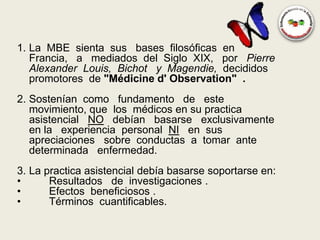 1. La MBE sienta sus bases filosóficas en
   Francia, a mediados del Siglo XIX, por Pierre
   Alexander Louis, Bichot y Magendie, decididos
   promotores de "Médicine d' Observation" .
2. Sostenían como fundamento de este
   movimiento, que los médicos en su practica
   asistencial NO debían basarse exclusivamente
   en la experiencia personal NI en sus
   apreciaciones sobre conductas a tomar ante
   determinada enfermedad.
3. La practica asistencial debía basarse soportarse en:
•      Resultados de investigaciones .
•      Efectos beneficiosos .
•      Términos cuantificables.
 