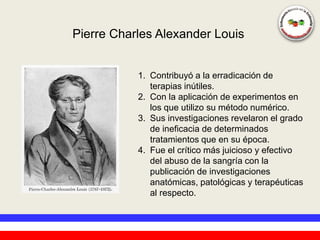 Pierre Charles Alexander Louis


           1. Contribuyó a la erradicación de
              terapias inútiles.
           2. Con la aplicación de experimentos en
              los que utilizo su método numérico.
           3. Sus investigaciones revelaron el grado
              de ineficacia de determinados
              tratamientos que en su época.
           4. Fue el crítico más juicioso y efectivo
              del abuso de la sangría con la
              publicación de investigaciones
              anatómicas, patológicas y terapéuticas
              al respecto.
 