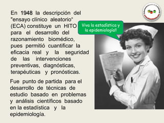 En 1948 la descripción del
"ensayo clínico aleatorio“
(ECA) constituye un HITO Viva la estadística y
                             la epidemiología!!
para el desarrollo del
razonamiento biomédico,
pues permitió cuantificar la
eficacia real y la seguridad
de las intervenciones
preventivas, diagnósticas,
terapéuticas y pronósticas.
Fue punto de partida para el
desarrollo de técnicas de
estudio basado en problemas
y análisis científicos basado
en la estadística y la
epidemiología.
 