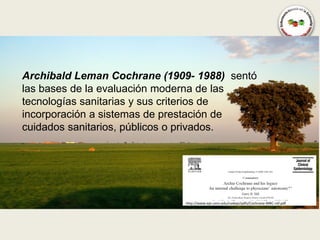 Archibald Leman Cochrane (1909- 1988) sentó
las bases de la evaluación moderna de las
tecnologías sanitarias y sus criterios de
incorporación a sistemas de prestación de
cuidados sanitarios, públicos o privados.




                              http://www.epi.umn.edu/cvdepi/pdfs/Cochrane-MRC-ref.pdf
 