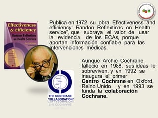 Publica en 1972 su obra Effectiveness and
efficiency: Randon Reflextions on Health
service”, que subraya el valor de usar
la evidencia de los ECAs, porque
aportan información confiable para las
Intervenciones médicas.

            Aunque Archie Cochrane
            falleció en 1988, sus ideas le
            sobreviven, y en 1992 se
            inaugura el primer
            Centro Cochrane en Oxford,
            Reino Unido y en 1993 se
            funda la colaboración
            Cochrane.
 