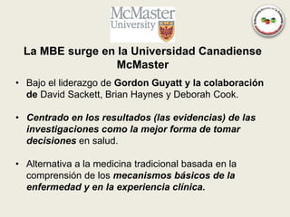 La MBE surge en la Universidad Canadiense
                 McMaster
• Bajo el liderazgo de Gordon Guyatt y la colaboración
  de David Sackett, Brian Haynes y Deborah Cook.

• Centrado en los resultados (las evidencias) de las
  investigaciones como la mejor forma de tomar
  decisiones en salud.

• Alternativa a la medicina tradicional basada en la
  comprensión de los mecanismos básicos de la
  enfermedad y en la experiencia clínica.
 
