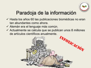 Paradoja de la información
 Hasta los años 60 las publicaciones biomédicas no eran
  tan abundantes como ahora.
 Alemán era el lenguaje más común.
 Actualmente se calcula que se publican unos 8 millones
  de artículos científicos anualmente.
 