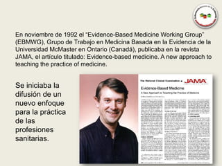 En noviembre de 1992 el “Evidence-Based Medicine Working Group”
(EBMWG), Grupo de Trabajo en Medicina Basada en la Evidencia de la
Universidad McMaster en Ontario (Canadá), publicaba en la revista
JAMA, el artículo titulado: Evidence-based medicine. A new approach to
teaching the practice of medicine.


Se iniciaba la
difusión de un
nuevo enfoque
para la práctica
de las
profesiones
sanitarias.
 
