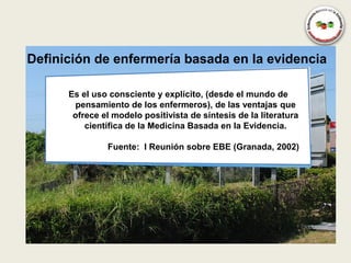 Definición de enfermería basada en la evidencia

      Es el uso consciente y explícito, (desde el mundo de
       pensamiento de los enfermeros), de las ventajas que
       ofrece el modelo positivista de síntesis de la literatura
          científica de la Medicina Basada en la Evidencia.

               Fuente: I Reunión sobre EBE (Granada, 2002)
 