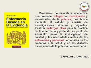 Movimiento de naturaleza académica
que pretende integrar la investigación y
necesidades de la práctica, que busca
mediante el estudio y análisis de
investigaciones primarias y originales,
localizar hallazgos útiles para la práctica
de la enfermería y pretende ser punto de
encuentro entre la investigación de
calidad y las necesidades reales de las
enfermeras y pacientes en el área de los
cuidados a la salud y en las distintas
dimensiones de la práctica de enfermería.


                    GÁLVEZ DEL TORO (2001)
 