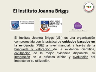El Instituto Joanna Briggs



El Instituto Joanna Briggs (JBI) es una organización
comprometida con la práctica de cuidados basados en
la evidencia (PBE) a nivel mundial, a través de la
búsqueda y valoración de la evidencia científica,
divulgación de la mejor evidencia disponible, su
integración en la práctica clínica y evaluación del
impacto de su utilización.
 