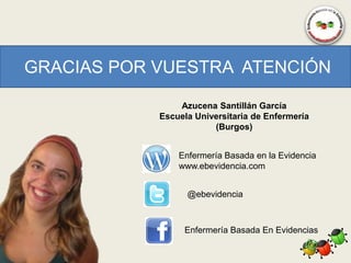 GRACIAS POR VUESTRA ATENCIÓN

                Azucena Santillán García
            Escuela Universitaria de Enfermería
                        (Burgos)


                Enfermería Basada en la Evidencia
                www.ebevidencia.com


                  @ebevidencia



                 Enfermería Basada En Evidencias
 