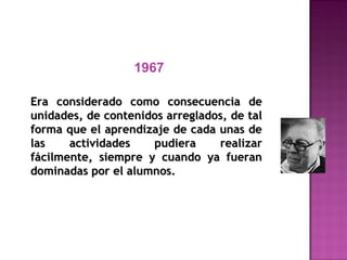 1967
Era considerado como consecuencia deEra considerado como consecuencia de
unidades, de contenidos arreglados, de talunidades, de contenidos arreglados, de tal
forma que el aprendizaje de cada unas deforma que el aprendizaje de cada unas de
las actividades pudiera realizarlas actividades pudiera realizar
fácilmente, siempre y cuando ya fueranfácilmente, siempre y cuando ya fueran
dominadas por el alumnos.dominadas por el alumnos.
 