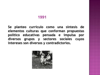 1991
Se planteo currículo como una síntesis deSe planteo currículo como una síntesis de
elementos culturas que conforman propuestaselementos culturas que conforman propuestas
político educativas pensada e impulsa porpolítico educativas pensada e impulsa por
diversos grupos y sectores sociales cuyosdiversos grupos y sectores sociales cuyos
intereses son diversos y contradictorios.intereses son diversos y contradictorios.
 
