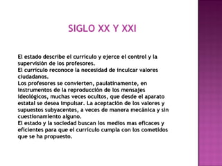 SIGLO XX Y XXI
El estado describe el currículo y ejerce el control y laEl estado describe el currículo y ejerce el control y la
supervisión de los profesores.supervisión de los profesores.
El currículo reconoce la necesidad de inculcar valoresEl currículo reconoce la necesidad de inculcar valores
ciudadanos.ciudadanos.
Los profesores se convierten, paulatinamente, enLos profesores se convierten, paulatinamente, en
instrumentos de la reproducción de los mensajesinstrumentos de la reproducción de los mensajes
ideológicos, muchas veces ocultos, que desde el aparatoideológicos, muchas veces ocultos, que desde el aparato
estatal se desea impulsar. La aceptación de los valores yestatal se desea impulsar. La aceptación de los valores y
supuestos subyacentes, a veces de manera mecánica y sinsupuestos subyacentes, a veces de manera mecánica y sin
cuestionamiento alguno.cuestionamiento alguno.
El estado y la sociedad buscan los medios mas eficaces yEl estado y la sociedad buscan los medios mas eficaces y
eficientes para que el currículo cumpla con los cometidoseficientes para que el currículo cumpla con los cometidos
que se ha propuesto.que se ha propuesto.
 