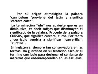 Por su origen etimológico la palabraPor su origen etimológico la palabra
"currículum "proviene del latín y significa"currículum "proviene del latín y significa
"carrera corta"."carrera corta".
La terminación ¨ulu¨ nos advierte que es unLa terminación ¨ulu¨ nos advierte que es un
diminutivo, es decir sufijos que disminuyen eldiminutivo, es decir sufijos que disminuyen el
significado de la palabra. Procede de la palabrasignificado de la palabra. Procede de la palabra
CURSUS, que significa carrera, curso. Por tantoCURSUS, que significa carrera, curso. Por tanto
, currículo vendría a significar ¨carrerilla¨,, currículo vendría a significar ¨carrerilla¨,
¨cursillo¨.¨cursillo¨.
En Inglaterra, siempre tan conservadora en lasEn Inglaterra, siempre tan conservadora en las
formas. Ha guardado en su tradición escolar elformas. Ha guardado en su tradición escolar el
termino currículo para designar el conjunto determino currículo para designar el conjunto de
materias que enseña/aprenden en las escuelas.materias que enseña/aprenden en las escuelas.
 