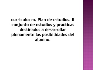currículo: m. Plan de estudios. IIcurrículo: m. Plan de estudios. II
conjunto de estudios y practicasconjunto de estudios y practicas
destinados a desarrollardestinados a desarrollar
plenamente las posibilidades delplenamente las posibilidades del
alumno.alumno.
 