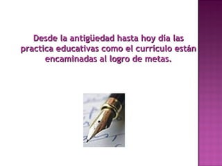 Desde la antigüedad hasta hoy día lasDesde la antigüedad hasta hoy día las
practica educativas como el currículo estánpractica educativas como el currículo están
encaminadas al logro de metas.encaminadas al logro de metas.
 