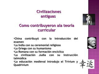 CivilizacionesCivilizaciones
antiguasantiguas
Como contribuyeron ala teoríaComo contribuyeron ala teoría
curricularcurricular
•China contribuyó con la introducción delChina contribuyó con la introducción del
examenexamen
•La India con su ceremonial religiosoLa India con su ceremonial religioso
•La Griega con su humanismoLa Griega con su humanismo
•La Romana con su formación encíclicaLa Romana con su formación encíclica
•La civilización Judía con su instrucciónLa civilización Judía con su instrucción
talmúdicatalmúdica
•La educación medieval introdujo el Trívium yLa educación medieval introdujo el Trívium y
QuadríviumQuadrívium
 