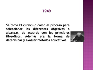19491949
Se tomó El currículo como el proceso paraSe tomó El currículo como el proceso para
seleccionar los diferentes objetivos aseleccionar los diferentes objetivos a
alcanzar, de acuerdo con los principiosalcanzar, de acuerdo con los principios
filosóficos. Además era la forma defilosóficos. Además era la forma de
determinar y evaluar métodos educativos.determinar y evaluar métodos educativos.
 