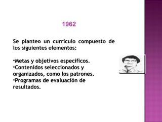 1962
Se planteo un currículo compuesto deSe planteo un currículo compuesto de
los siguientes elementos:los siguientes elementos:
•Metas y objetivos específicos.Metas y objetivos específicos.
•Contenidos seleccionados yContenidos seleccionados y
organizados, como los patrones.organizados, como los patrones.
•Programas de evaluación deProgramas de evaluación de
resultados.resultados.
 