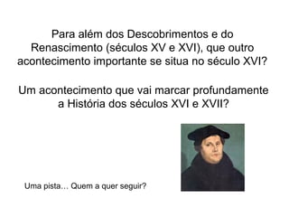 Para além dos Descobrimentos e do
Renascimento (séculos XV e XVI), que outro
acontecimento importante se situa no século XVI?
Um acontecimento que vai marcar profundamente
a História dos séculos XVI e XVII?

Uma pista… Quem a quer seguir?

 