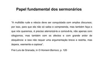 Papel fundamental dos sermonários

“A multidão rude e néscia deve ser conquistada com amplos discursos;
por isso, para que ela não só saiba e compreenda, mas também faça o
que nós queremos, é preciso aterrorizá-la e comovê-la, não apenas com
silogismos, mas também com os afectos e com grande ardor de
eloquência: e isso não requer uma argumentação breve e restrita, mas
áspera, veemente e copiosa”.
Frei Luís de Granada, in O Homem Barroco, p. 120

 