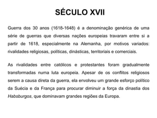 SÉCULO XVII
Guerra dos 30 anos (1618-1648) é a denominação genérica de uma
série de guerras que diversas nações europeias travaram entre si a
partir de 1618, especialmente na Alemanha, por motivos variados:
rivalidades religiosas, políticas, dinásticas, territoriais e comerciais.
As rivalidades entre católicos e protestantes foram gradualmente
transformadas numa luta europeia. Apesar de os conflitos religiosos
serem a causa direta da guerra, ela envolveu um grande esforço político
da Suécia e da França para procurar diminuir a força da dinastia dos
Habsburgos, que dominavam grandes regiões da Europa.

 