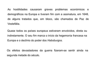As

hostilidades causaram graves problemas económicos e

demográficos na Europa e tiveram fim com a assinatura, em 1648,
de alguns tratados que, em bloco, são chamados de Paz de
Vestefália.
Quase todos os países europeus estiveram envolvidos, direta ou
indiretamente. O seu fim marca o início da hegemonia francesa na
Europa e o declínio do poder dos Habsburgos.

Os efeitos devastadores da guerra fizeram-se sentir ainda na
segunda metade do século.

 