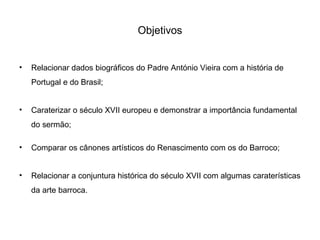 Objetivos
•

Relacionar dados biográficos do Padre António Vieira com a história de
Portugal e do Brasil;

•

Caraterizar o século XVII europeu e demonstrar a importância fundamental
do sermão;

•

Comparar os cânones artísticos do Renascimento com os do Barroco;

•

Relacionar a conjuntura histórica do século XVII com algumas caraterísticas
da arte barroca.

 