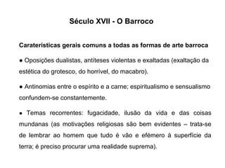 Século XVII - O Barroco
Caraterísticas gerais comuns a todas as formas de arte barroca
● Oposições dualistas, antíteses violentas e exaltadas (exaltação da
estética do grotesco, do horrível, do macabro).
● Antinomias entre o espírito e a carne; espiritualismo e sensualismo
confundem-se constantemente.
● Temas recorrentes: fugacidade, ilusão da vida e das coisas

mundanas (as motivações religiosas são bem evidentes – trata-se
de lembrar ao homem que tudo é vão e efémero à superfície da
terra; é preciso procurar uma realidade suprema).

 
