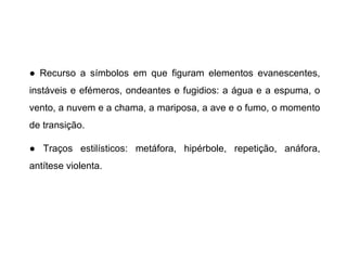 ● Recurso a símbolos em que figuram elementos evanescentes,
instáveis e efémeros, ondeantes e fugidios: a água e a espuma, o
vento, a nuvem e a chama, a mariposa, a ave e o fumo, o momento
de transição.
● Traços estilísticos: metáfora, hipérbole, repetição, anáfora,
antítese violenta.

 