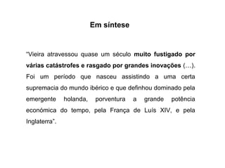 Em síntese

“Vieira atravessou quase um século muito fustigado por
várias catástrofes e rasgado por grandes inovações (…).
Foi um período que nasceu assistindo a uma certa
supremacia do mundo ibérico e que definhou dominado pela
emergente

holanda,

porventura

a

grande

potência

económica do tempo, pela França de Luís XIV, e pela
Inglaterra”.

 